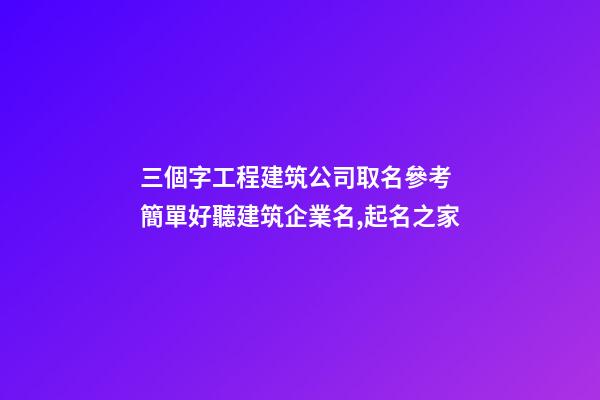 三個字工程建筑公司取名參考 簡單好聽建筑企業名,起名之家